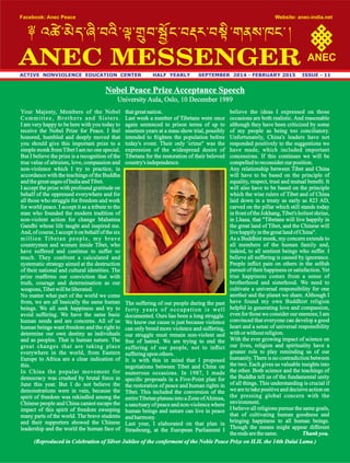 ACTIVE NONVIOLENCE EDUCATION CENTER HALF YEARLY SEPTEMBER 2014 - FEBRUARY 2015 ISSUE - 11
Facebook: Anec Peace Website: anec-india.net
ANECANEC MESSENGER
Your Majesty, Members of the Nobel
Committee, Brothers and Sisters.
I am very happy to be here with you today to
receive the Nobel Prize for Peace. I feel
honored, humbled and deeply moved that
you should give this important prize to a
simple monk from Tibet I am no one special.
But I believe the prize is a recognition of the
true value of altruism, love, compassion and
non-violence which I try to practice, in
accordance with the teachings of the Buddha
andthegreatsages of IndiaandTibet.
I accept the prize with profound gratitude on
behalf of the oppressed everywhere and for
all those who struggle for freedom and work
for world peace. I accept it as a tribute to the
man who founded the modern tradition of
non-violent action for change Mahatma
Gandhi whose life taught and inspired me.
And, of course, I accept it on behalf of the six
million Tibetan people, my brave
countrymen and women inside Tibet, who
have suffered and continue to suffer so
much. They confront a calculated and
systematic strategy aimed at the destruction
of their national and cultural identities. The
prize reafrms our conviction that with
truth, courage and determination as our
weapons,Tibetwillbeliberated.
No matter what part of the world we come
from, we are all basically the same human
beings. We all seek happiness and try to
avoid suffering. We have the same basic
human needs and are concerns. All of us
human beings want freedom and the right to
determine our own destiny as individuals
and as peoples. That is human nature. The
great changes that are taking place
everywhere in the world, from Eastern
Europe to Africa are a clear indication of
this.
In China the popular movement for
democracy was crushed by brutal force in
June this year. But I do not believe the
demonstrations were in vain, because the
spirit of freedom was rekindled among the
Chinese people and China cannot escape the
impact of this spirit of freedom sweeping
many parts of the world. The brave students
and their supporters showed the Chinese
leadership and the world the human face of
thatgreatnation.
Last week a number of Tibetans were once
again sentenced to prison terms of up to
nineteen years at a mass show trial, possibly
intended to frighten the population before
today's event. Their only 'crime" was the
expression of the widespread desire of
Tibetans for the restoration of their beloved
country's independence.
The suffering of our people during the past
forty years of occupation is well
documented. Ours has been a long struggle.
We know our cause is just because violence
can only breed more violence and suffering,
our struggle must remain non-violent and
free of hatred. We are trying to end the
suffering of our people, not to inict
sufferingupon others.
It is with this in mind that I proposed
negotiations between Tibet and China on
numerous occasions. In 1987, I made
specic proposals in a Five-Point plan for
the restoration of peace and human rights in
Tibet. This included the conversion of the
entireTibetan plateau into a Zone ofAhimsa,
a sanctuary of peace and non-violence where
human beings and nature can live in peace
andharmony.
Last year, I elaborated on that plan in
Strasbourg, at the European Parliament I
believe the ideas I expressed on those
occasions are both realistic. And reasonable
although they have been criticized by some
of my people as being too conciliatory.
Unfortunately, China's leaders have not
responded positively to the suggestions we
have made, which included important
concessions. If this continues we will be
compelledtoreconsiderourposition.
Any relationship between Tibet and China
will have to be based on the principle of
equality, respect, trust and mutual benet. It
will also have to be based on the principle
which the wise rulers of Tibet and of China
laid down in a treaty as early as 823 AD,
carved on the pillar which still stands today
in front of the Jokhang,Tibet's holiest shrine,
in Lhasa, that "Tibetans will live happily in
the great land of Tibet, and the Chinese will
livehappilyinthegreatlandof China".
As a Buddhist monk, my concern extends to
all members of the human family and,
indeed, to all sentient beings who suffer. I
believe all suffering is caused by ignorance.
People inict pain on others in the selsh
pursuit of their happiness or satisfaction.Yet
true happiness comes from a sense of
brotherhood and sisterhood. We need to
cultivate a universal responsibility for one
another and the planet we share. Although I
have found my own Buddhist religion
helpful in generating love and compassion,
even for those we consider our enemies; I am
convinced that everyone can develop a good
heart and a sense of universal responsibility
withorwithoutreligion.
With the ever growing impact of science on
our lives, religion and spirituality have a
greater role to play reminding us of our
humanity. There is no contradiction between
the two. Each gives us valuable insights into
the other. Both science and the teachings of
the Buddha tell us of the fundamental unity
of all things. This understanding is crucial if
we are to take positive and decisive action on
the pressing global concern with the
environment.
I believe all religions pursue the same goals,
that of cultivating human goodness and
bringing happiness to all human beings.
Though the means might appear different
theends arethesame. Thank you.
Nobel Peace Prize Acceptance Speech
University Aula, Oslo, 10 December 1989
(Reproduced in Celebration of Silver Jubilee of the conferment of the Noble Peace Prize on H.H. the 14th Dalai Lama )
 