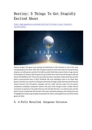 Destiny: 5 Things To Get Stupidly 
Excited About 
http://www.gamebasin.com/news/destiny-5-things-to-get-stupidly-excited- 
about 
Destiny, Bungie’s first game since passing the Halo brand to 343 Industries is one of the most 
anticipated games for 2014. With their first game poised to truly show what the next generation 
of games can offer gamers and their first effort outside of the Halo universe there is huge amount 
of anticipation for Destiny. Will the game be just another Halo clone? How will the game look and 
play on the PS4/Xbox One? These and many other questions have been raised constantly since the 
game’s announcement back in 2013. Thankfully, like most developers seem to do these days, 
gamers could dive into a portion of the game themselves through a public beta test which featured 
several missions from the game’s campaign and one mode and two maps from the game’s 
competitive multiplayer component. Gamers who were lucky enough to have a stable internet 
connection to experience the public beta test will now feel like there is an eternal wait until the 
game’s launch on September 9th this year. If the wait is absolutely killing you, then allow this article 
to highlight five things to get stupidly excited about for what is anticipated to be one of the hottest 
games for 2014. 
5. A Fully Detailed, Gorgeous Universe 
 