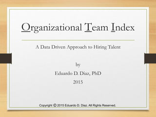 Organizational Team Index
A Data Driven Approach to Hiring Talent
by
Eduardo D. Diaz, PhD
2015
Copyright 2015 Eduardo D. Diaz. All Rights Reserved.
 