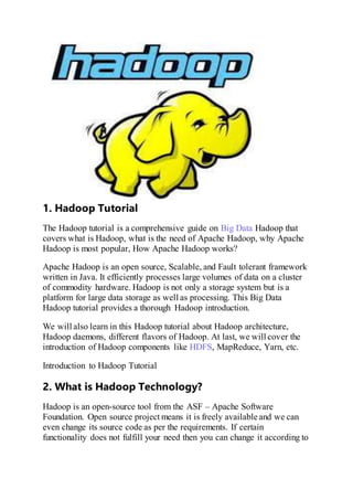 1. Hadoop Tutorial
The Hadoop tutorial is a comprehensive guide on Big Data Hadoop that
covers what is Hadoop, what is the need of Apache Hadoop, why Apache
Hadoop is most popular, How Apache Hadoop works?
Apache Hadoop is an open source, Scalable, and Fault tolerant framework
written in Java. It efficiently processes large volumes of data on a cluster
of commodity hardware. Hadoop is not only a storage system but is a
platform for large data storage as well as processing. This Big Data
Hadoop tutorial provides a thorough Hadoop introduction.
We will also learn in this Hadoop tutorial about Hadoop architecture,
Hadoop daemons, different flavors of Hadoop. At last, we will cover the
introduction of Hadoop components like HDFS, MapReduce, Yarn, etc.
Introduction to Hadoop Tutorial
2. What is Hadoop Technology?
Hadoop is an open-source tool from the ASF – Apache Software
Foundation. Open source project means it is freely available and we can
even change its source code as per the requirements. If certain
functionality does not fulfill your need then you can change it according to
 