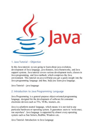 1. Java Tutorial – Objective
In this Java tutorial, we are going to learn about java evolution,
development of Java language, java features, Java frameworks, and Java
support systems. Java tutorial covers various development tools, classes in
Java programming, and Java methods which comprises the Java
environment. This tutorial on java will help you get a quick insight into the
Java programming language and thus, help you learn java language.
Java Tutorial – java language
2. Introduction to Java Programming Language
Java Programming is a general-purpose object-oriented programming
language, designed for the development of software for consumer
electronic devices such as TVs, VCRs, toasters, etc.
Java is a platform neutral language, which means it is not tied to any
particular hardware or operating system. It guarantees users to ‘write once,
run anywhere’. Java language is supported by almost every operating
system such as Sun Solaris, RedHat, Windows etc.
Java Tutorial- Introduction to Java Language
 