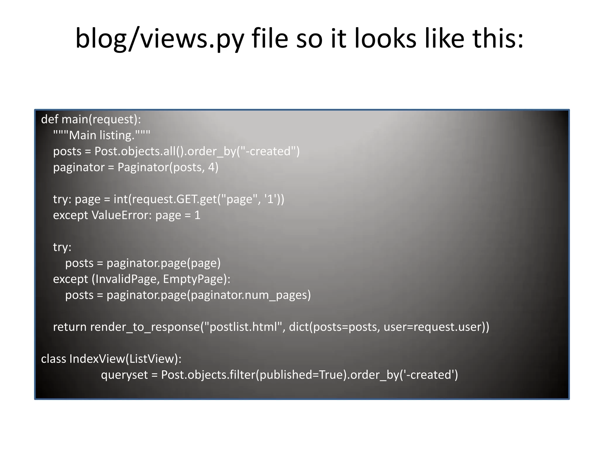 blog/views.py file so it looks like this: def main(request): """Main listing.""" posts = Post.objects.all().order_by("-created") paginator = Paginator(posts, 4) try: page = int(request.GET.get("page", '1')) except ValueError: page = 1 try: posts = paginator.page(page) except (InvalidPage, EmptyPage): posts = paginator.page(paginator.num_pages) return render_to_response("postlist.html", dict(posts=posts, user=request.user)) class IndexView(ListView): queryset = Post.objects.filter(published=True).order_by('-created') 