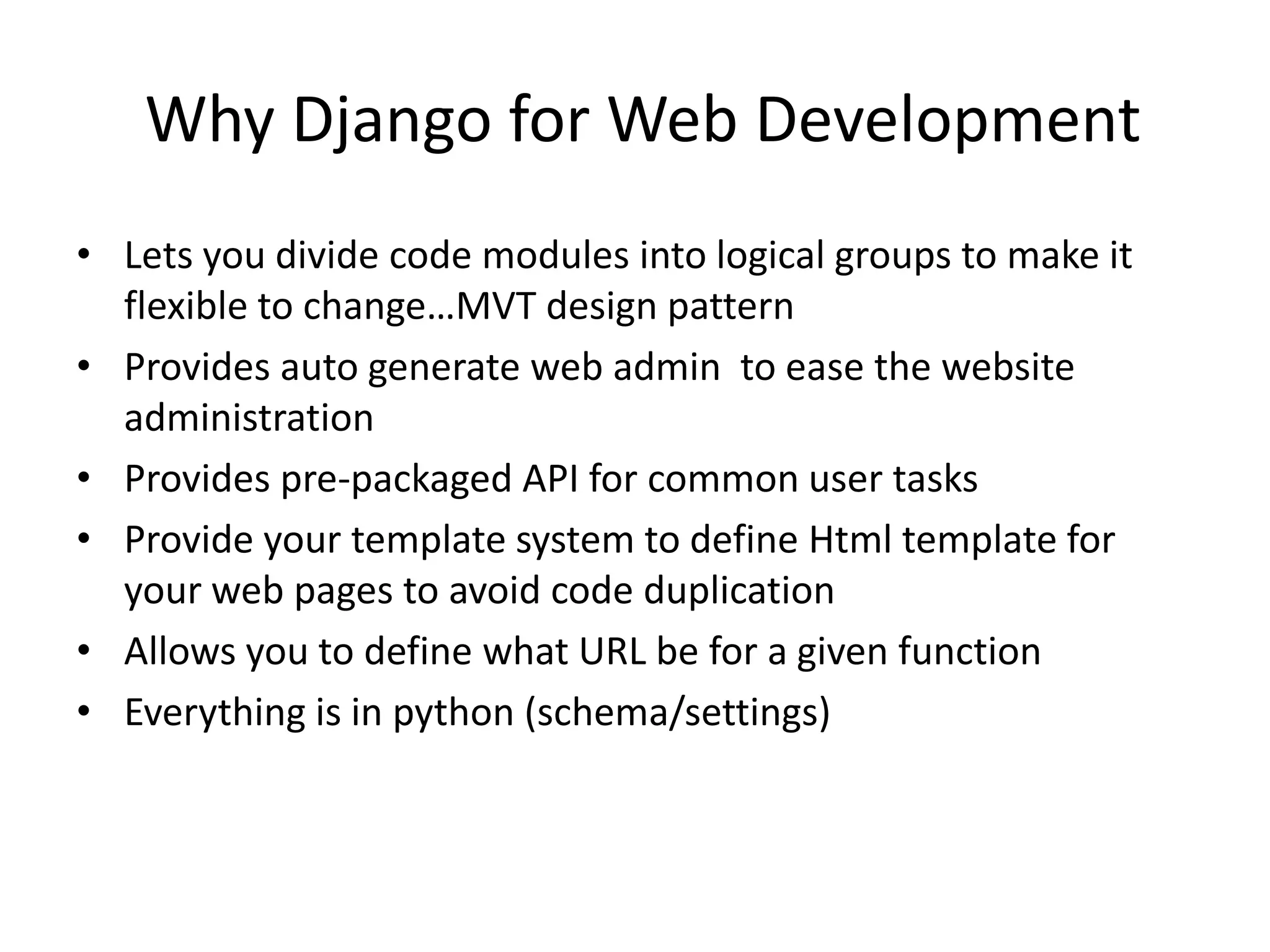 Why Django for Web Development • Lets you divide code modules into logical groups to make it flexible to change…MVT design pattern • Provides auto generate web admin to ease the website administration • Provides pre-packaged API for common user tasks • Provide your template system to define Html template for your web pages to avoid code duplication • Allows you to define what URL be for a given function • Everything is in python (schema/settings) 