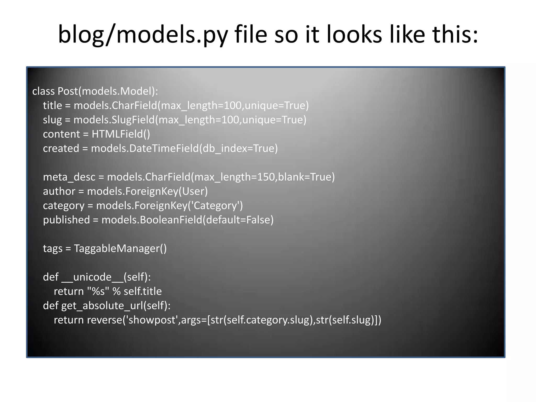 blog/models.py file so it looks like this: class Post(models.Model): title = models.CharField(max_length=100,unique=True) slug = models.SlugField(max_length=100,unique=True) content = HTMLField() created = models.DateTimeField(db_index=True) meta_desc = models.CharField(max_length=150,blank=True) author = models.ForeignKey(User) category = models.ForeignKey('Category') published = models.BooleanField(default=False) tags = TaggableManager() def __unicode__(self): return "%s" % self.title def get_absolute_url(self): return reverse('showpost',args=[str(self.category.slug),str(self.slug)]) 
