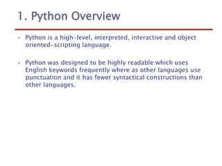 1. Python Overview
• Python is a high-level, interpreted, interactive and object
oriented-scripting language.
• Python was designed to be highly readable which uses
English keywords frequently where as other languages use
punctuation and it has fewer syntactical constructions than
other languages.
 