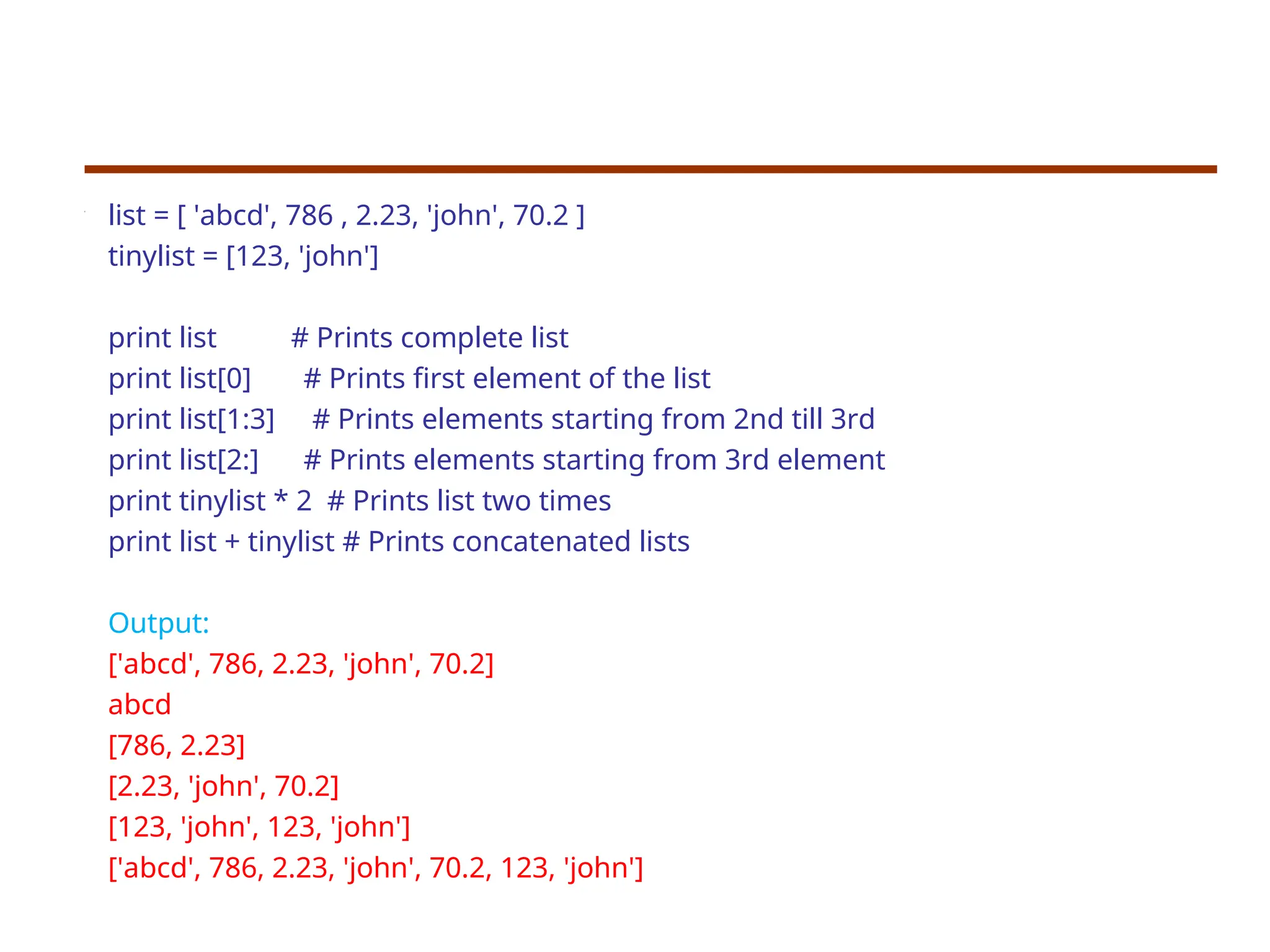 list = [ 'abcd', 786 , 2.23, 'john', 70.2 ] tinylist = [123, 'john'] print list # Prints complete list print list[0] # Prints first element of the list print list[1:3] # Prints elements starting from 2nd till 3rd print list[2:] # Prints elements starting from 3rd element print tinylist * 2 # Prints list two times print list + tinylist # Prints concatenated lists Output: ['abcd', 786, 2.23, 'john', 70.2] abcd [786, 2.23] [2.23, 'john', 70.2] [123, 'john', 123, 'john'] ['abcd', 786, 2.23, 'john', 70.2, 123, 'john'] 