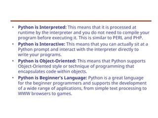 • Python is Interpreted: This means that it is processed at
runtime by the interpreter and you do not need to compile your
program before executing it. This is similar to PERL and PHP.
• Python is Interactive: This means that you can actually sit at a
Python prompt and interact with the interpreter directly to
write your programs.
• Python is Object-Oriented: This means that Python supports
Object-Oriented style or technique of programming that
encapsulates code within objects.
• Python is Beginner's Language: Python is a great language
for the beginner programmers and supports the development
of a wide range of applications, from simple text processing to
WWW browsers to games.
 