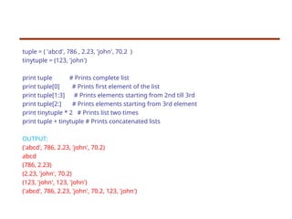 tuple = ( 'abcd', 786 , 2.23, 'john', 70.2 )
tinytuple = (123, 'john')
print tuple # Prints complete list
print tuple[0] # Prints first element of the list
print tuple[1:3] # Prints elements starting from 2nd till 3rd
print tuple[2:] # Prints elements starting from 3rd element
print tinytuple * 2 # Prints list two times
print tuple + tinytuple # Prints concatenated lists
OUTPUT:
('abcd', 786, 2.23, 'john', 70.2)
abcd
(786, 2.23)
(2.23, 'john', 70.2)
(123, 'john', 123, 'john')
('abcd', 786, 2.23, 'john', 70.2, 123, 'john')
 
