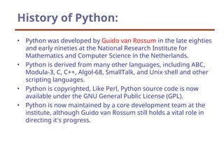 History of Python:
• Python was developed by Guido van Rossum in the late eighties
and early nineties at the National Research Institute for
Mathematics and Computer Science in the Netherlands.
• Python is derived from many other languages, including ABC,
Modula-3, C, C++, Algol-68, SmallTalk, and Unix shell and other
scripting languages.
• Python is copyrighted, Like Perl, Python source code is now
available under the GNU General Public License (GPL).
• Python is now maintained by a core development team at the
institute, although Guido van Rossum still holds a vital role in
directing it's progress.
 