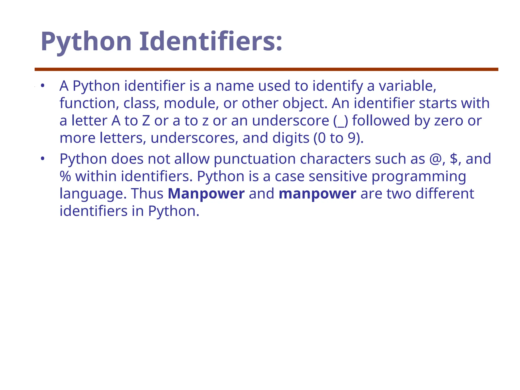 Python Identifiers:
• A Python identifier is a name used to identify a variable,
function, class, module, or other object. An identifier starts with
a letter A to Z or a to z or an underscore (_) followed by zero or
more letters, underscores, and digits (0 to 9).
• Python does not allow punctuation characters such as @, $, and
% within identifiers. Python is a case sensitive programming
language. Thus Manpower and manpower are two different
identifiers in Python.
 