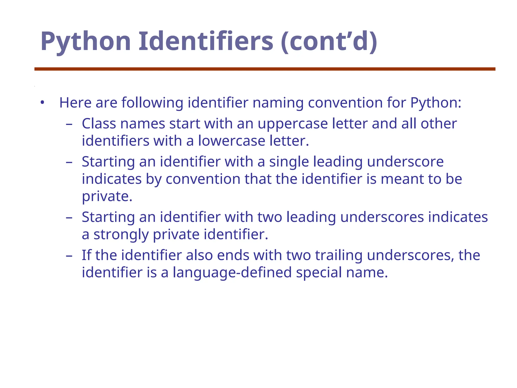 Python Identifiers (cont’d)
• Here are following identifier naming convention for Python:
– Class names start with an uppercase letter and all other
identifiers with a lowercase letter.
– Starting an identifier with a single leading underscore
indicates by convention that the identifier is meant to be
private.
– Starting an identifier with two leading underscores indicates
a strongly private identifier.
– If the identifier also ends with two trailing underscores, the
identifier is a language-defined special name.
 