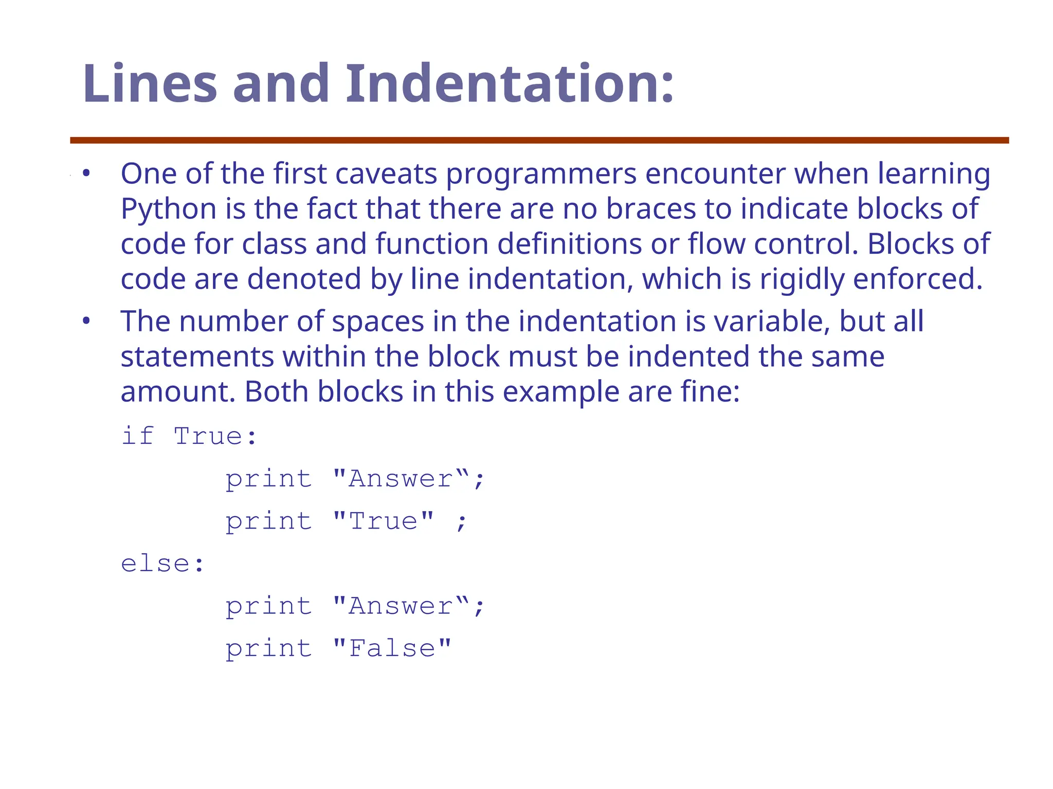Lines and Indentation:
• One of the first caveats programmers encounter when learning
Python is the fact that there are no braces to indicate blocks of
code for class and function definitions or flow control. Blocks of
code are denoted by line indentation, which is rigidly enforced.
• The number of spaces in the indentation is variable, but all
statements within the block must be indented the same
amount. Both blocks in this example are fine:
if True:
print "Answer“;
print "True" ;
else:
print "Answer“;
print "False"
 