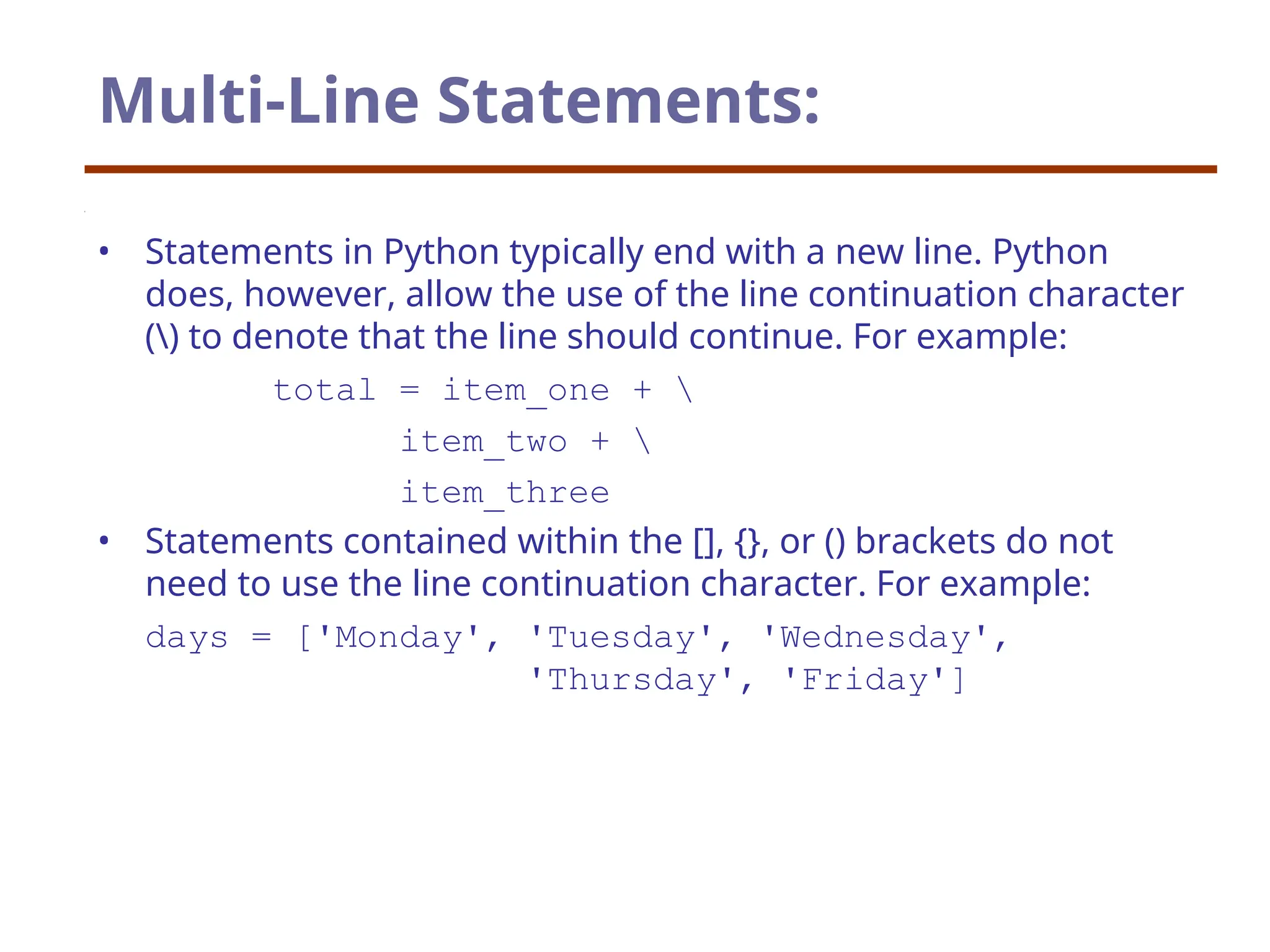 Multi-Line Statements:
• Statements in Python typically end with a new line. Python
does, however, allow the use of the line continuation character
() to denote that the line should continue. For example:
total = item_one + 
item_two + 
item_three
• Statements contained within the [], {}, or () brackets do not
need to use the line continuation character. For example:
days = ['Monday', 'Tuesday', 'Wednesday',
'Thursday', 'Friday']
 