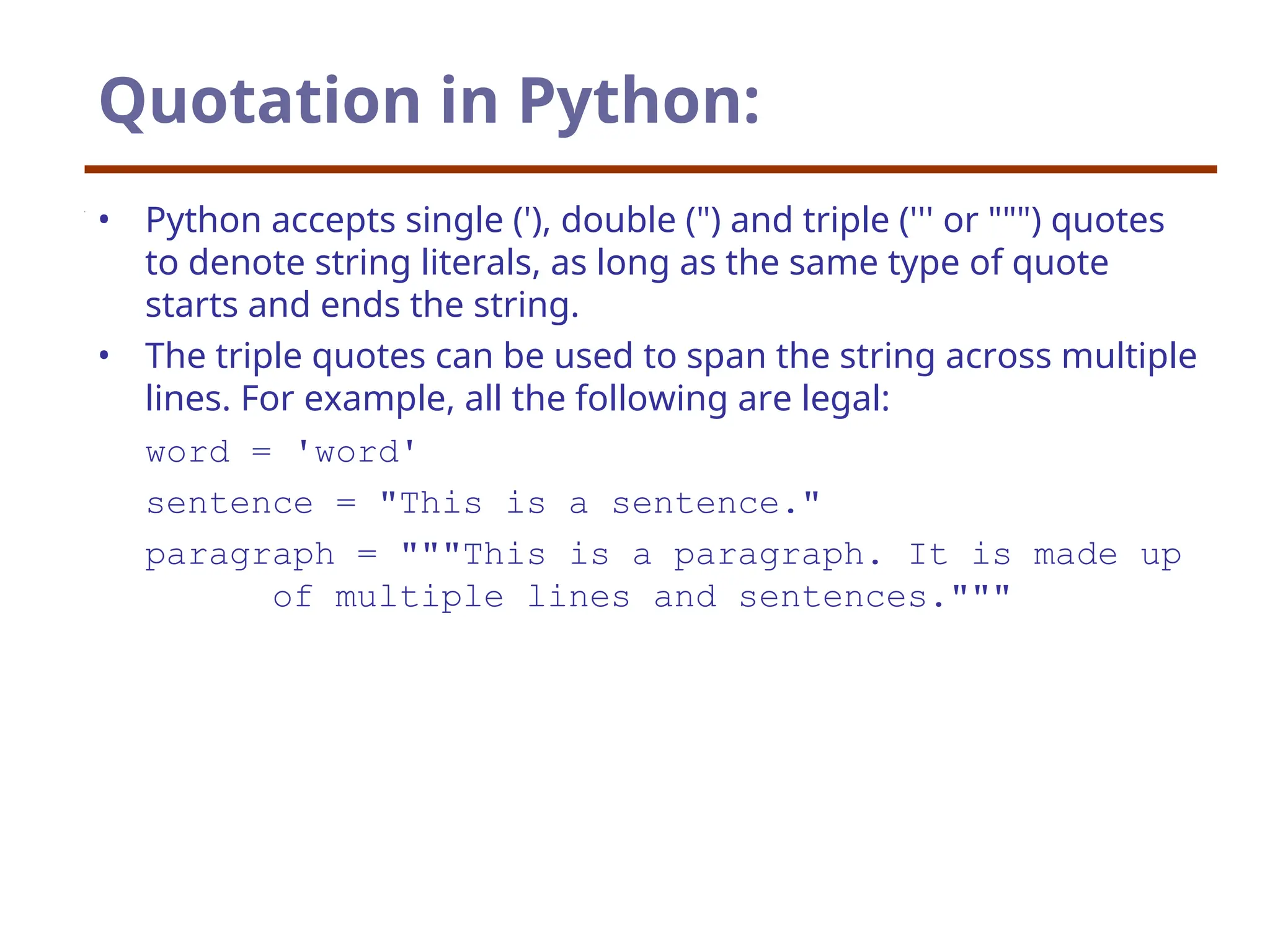 Quotation in Python:
• Python accepts single ('), double (") and triple (''' or """) quotes
to denote string literals, as long as the same type of quote
starts and ends the string.
• The triple quotes can be used to span the string across multiple
lines. For example, all the following are legal:
word = 'word'
sentence = "This is a sentence."
paragraph = """This is a paragraph. It is made up
of multiple lines and sentences."""
 