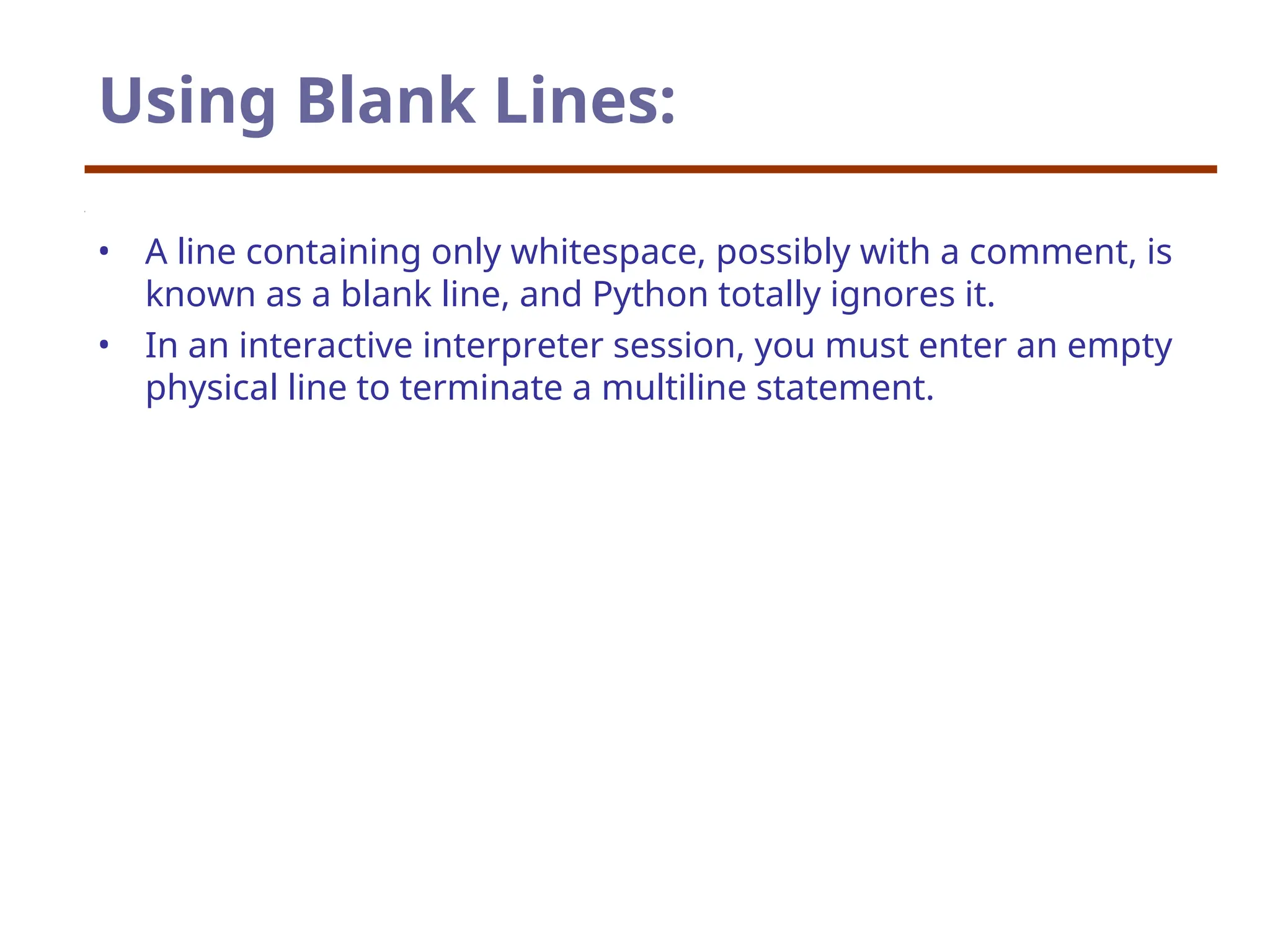 Using Blank Lines:
• A line containing only whitespace, possibly with a comment, is
known as a blank line, and Python totally ignores it.
• In an interactive interpreter session, you must enter an empty
physical line to terminate a multiline statement.
 