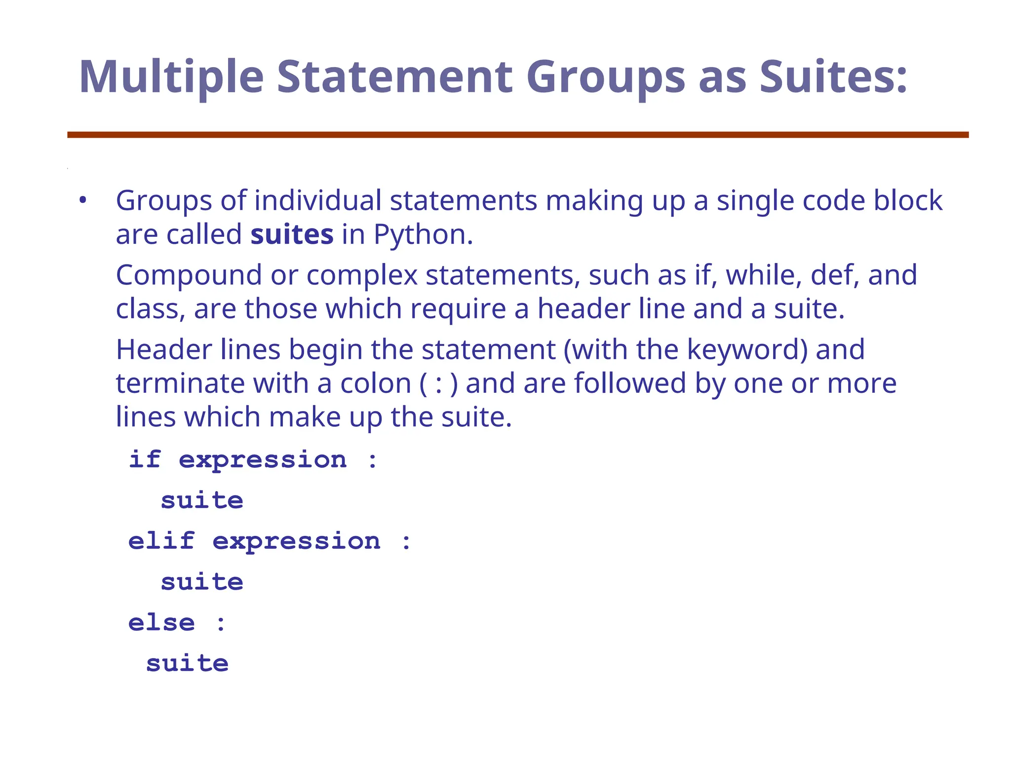 Multiple Statement Groups as Suites:
• Groups of individual statements making up a single code block
are called suites in Python.
Compound or complex statements, such as if, while, def, and
class, are those which require a header line and a suite.
Header lines begin the statement (with the keyword) and
terminate with a colon ( : ) and are followed by one or more
lines which make up the suite.
if expression :
suite
elif expression :
suite
else :
suite
 