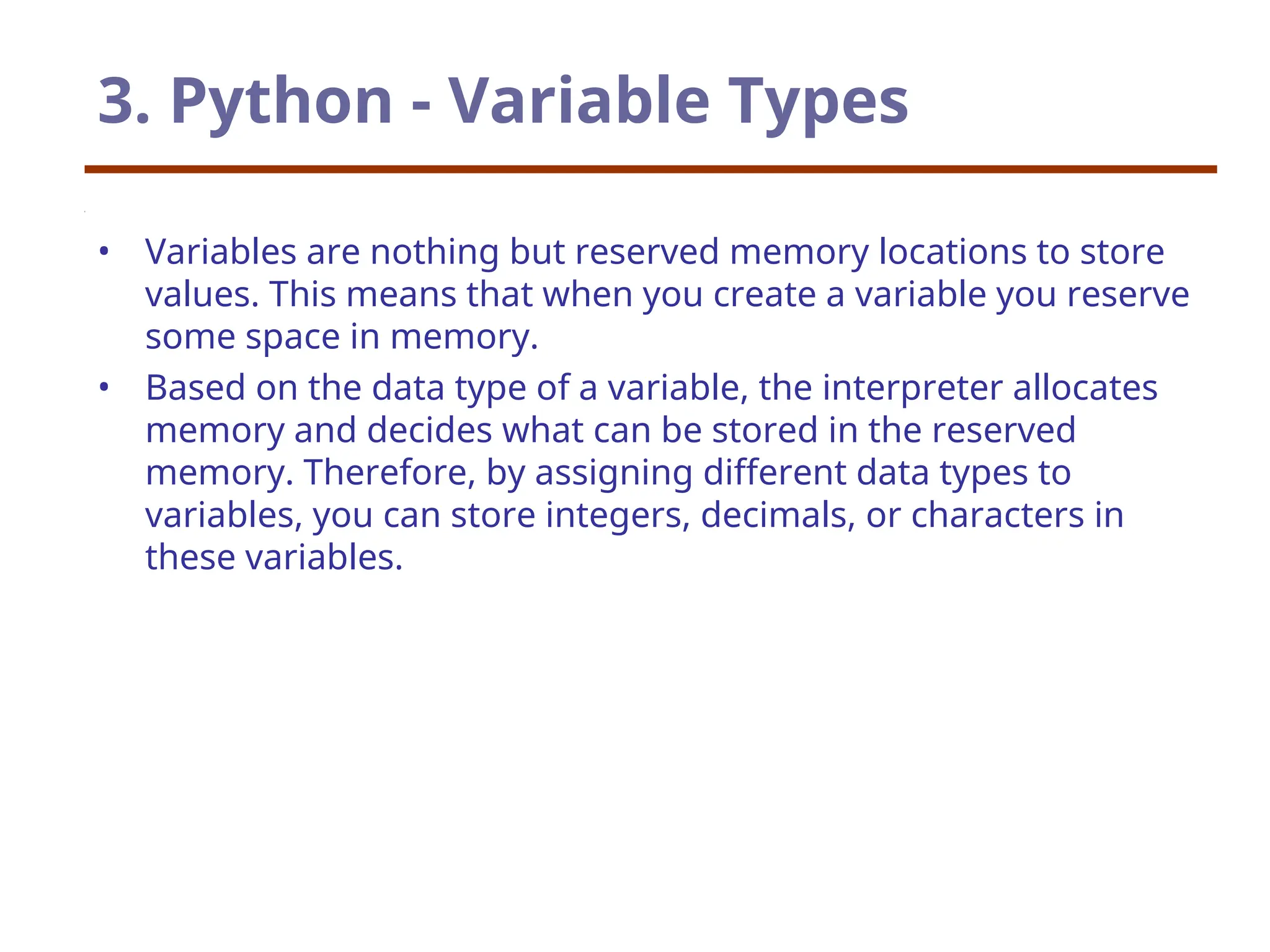 3. Python - Variable Types
• Variables are nothing but reserved memory locations to store
values. This means that when you create a variable you reserve
some space in memory.
• Based on the data type of a variable, the interpreter allocates
memory and decides what can be stored in the reserved
memory. Therefore, by assigning different data types to
variables, you can store integers, decimals, or characters in
these variables.
 