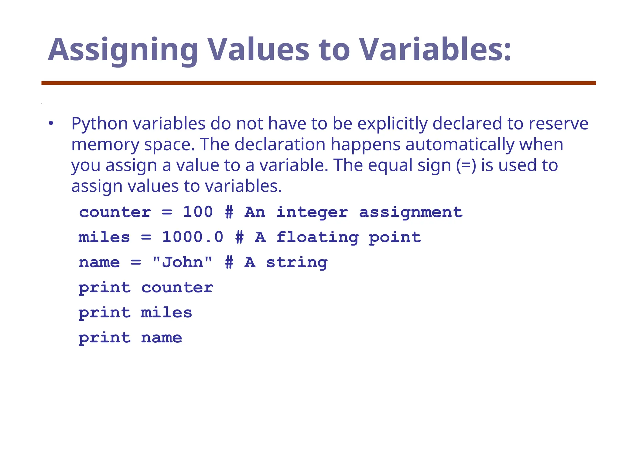Assigning Values to Variables:
• Python variables do not have to be explicitly declared to reserve
memory space. The declaration happens automatically when
you assign a value to a variable. The equal sign (=) is used to
assign values to variables.
counter = 100 # An integer assignment
miles = 1000.0 # A floating point
name = "John" # A string
print counter
print miles
print name
 