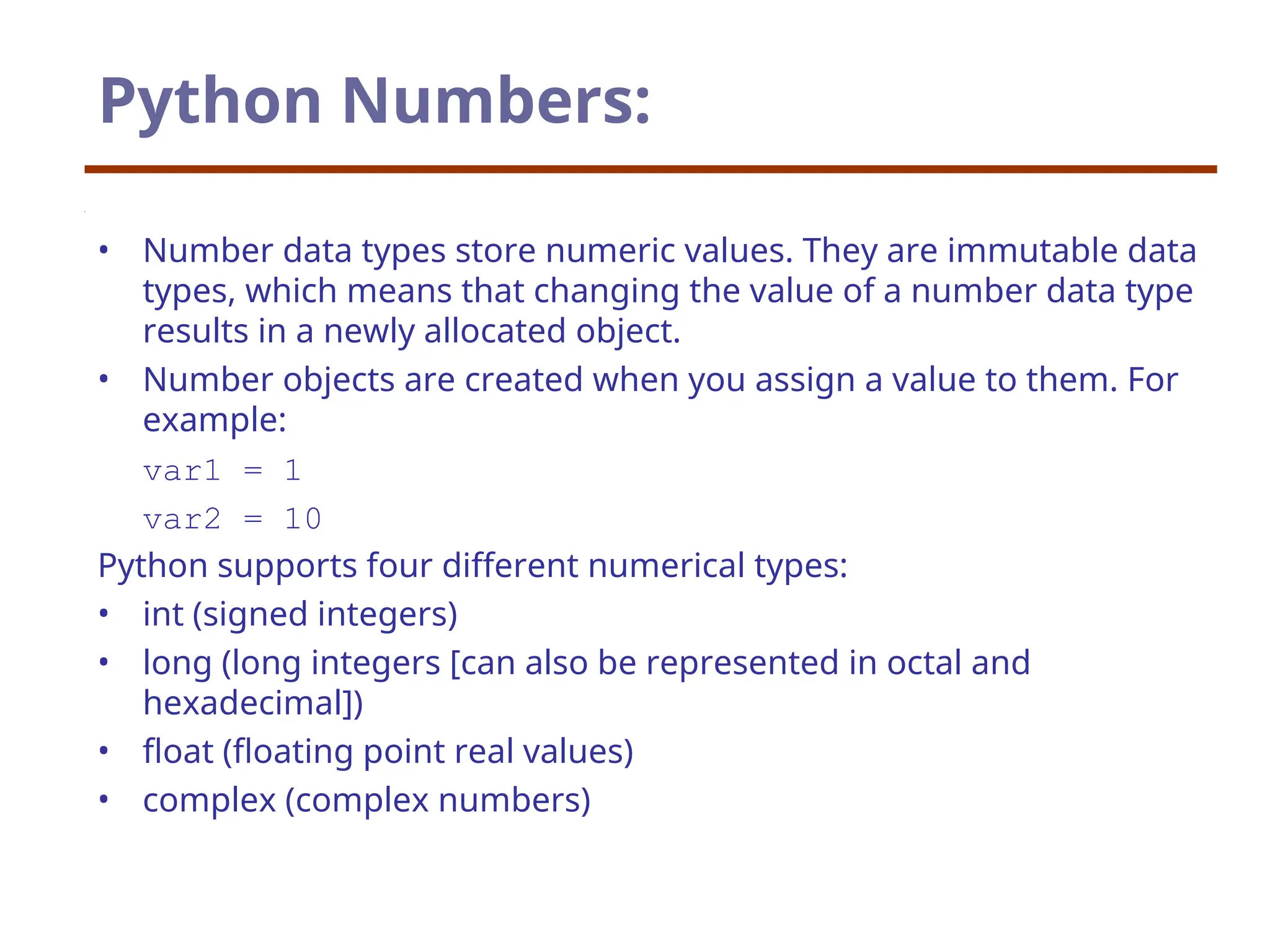 Python Numbers:
• Number data types store numeric values. They are immutable data
types, which means that changing the value of a number data type
results in a newly allocated object.
• Number objects are created when you assign a value to them. For
example:
var1 = 1
var2 = 10
Python supports four different numerical types:
• int (signed integers)
• long (long integers [can also be represented in octal and
hexadecimal])
• float (floating point real values)
• complex (complex numbers)
 