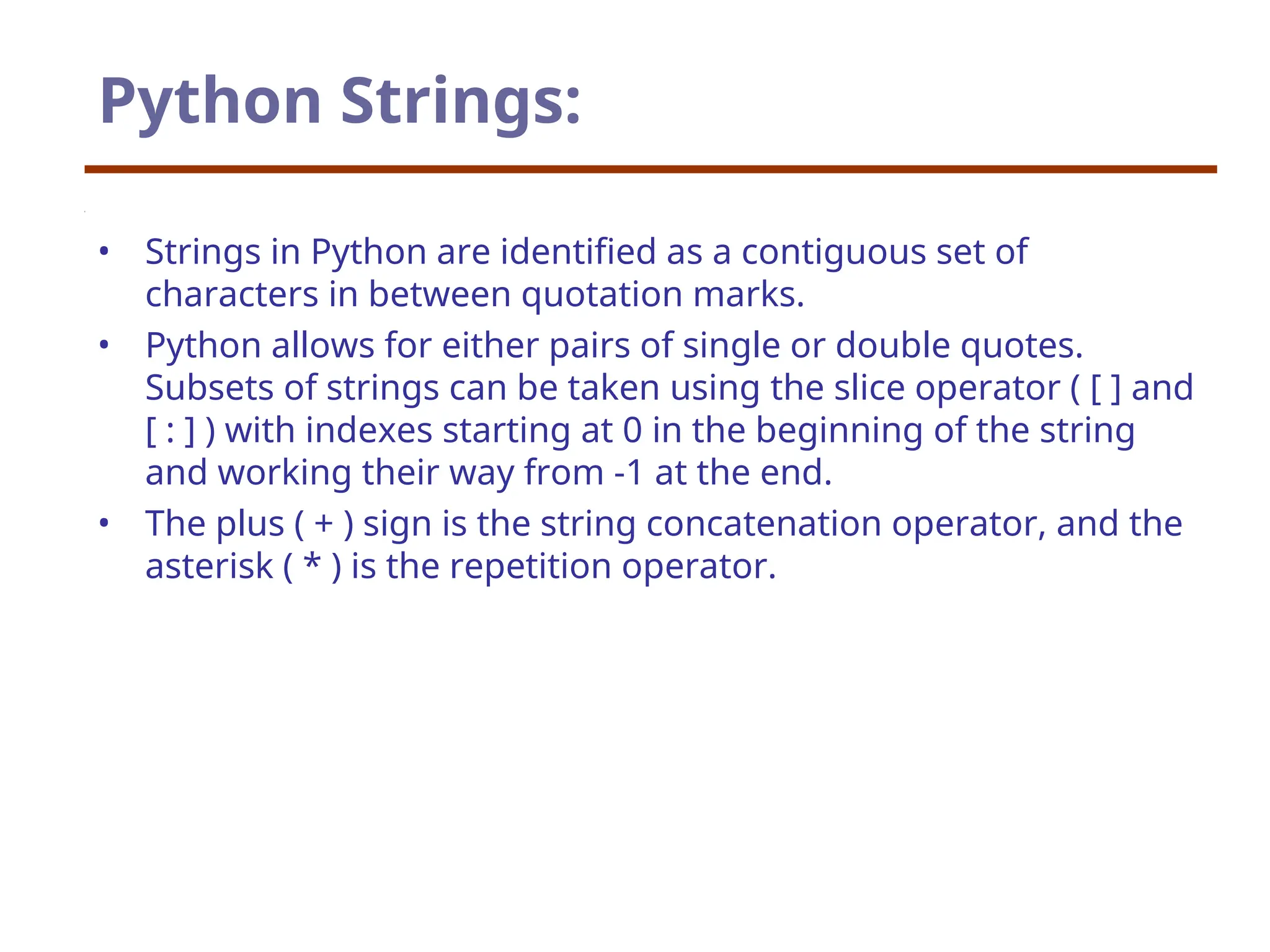 Python Strings:
• Strings in Python are identified as a contiguous set of
characters in between quotation marks.
• Python allows for either pairs of single or double quotes.
Subsets of strings can be taken using the slice operator ( [ ] and
[ : ] ) with indexes starting at 0 in the beginning of the string
and working their way from -1 at the end.
• The plus ( + ) sign is the string concatenation operator, and the
asterisk ( * ) is the repetition operator.
 