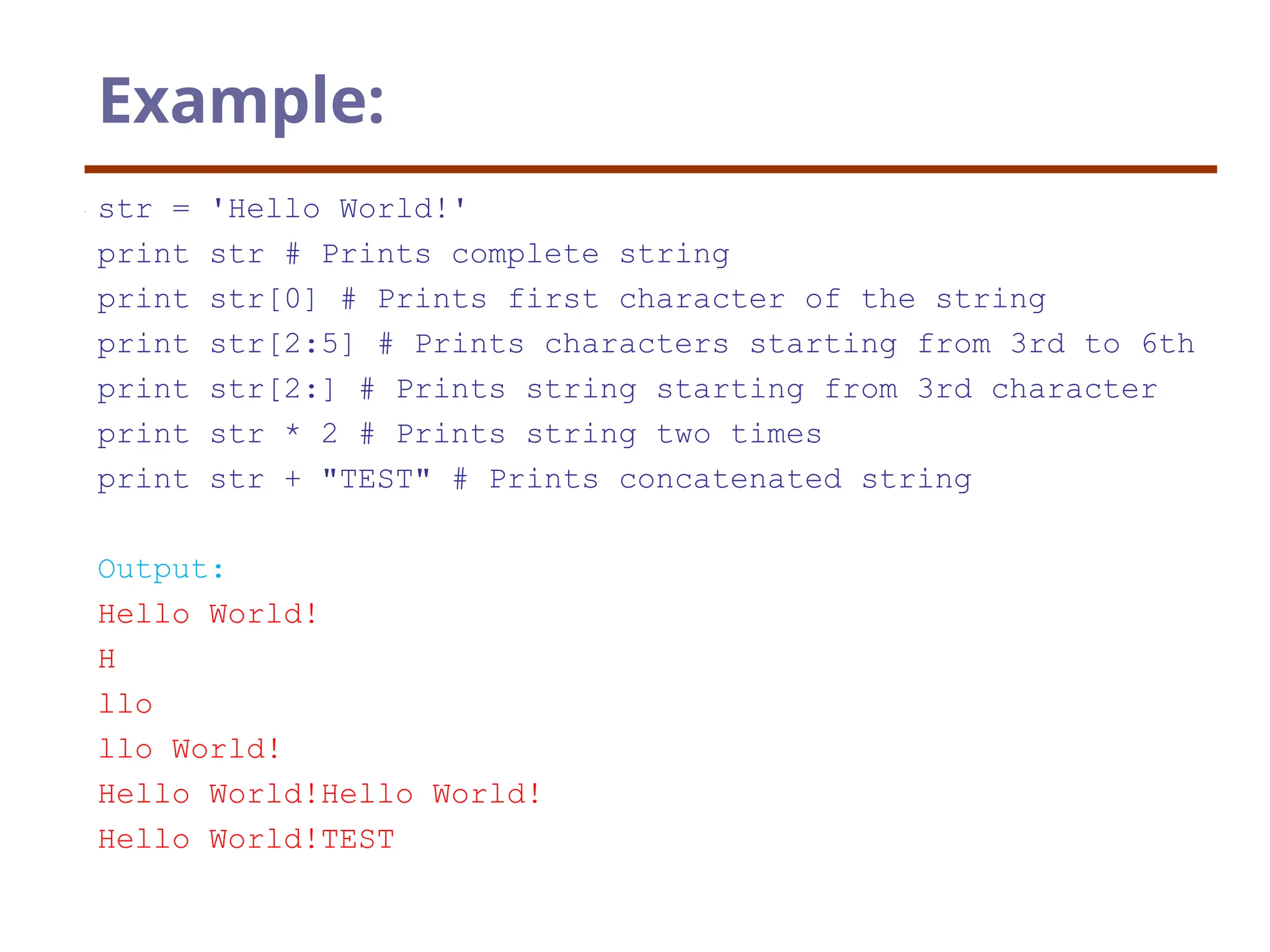 Example:
str = 'Hello World!'
print str # Prints complete string
print str[0] # Prints first character of the string
print str[2:5] # Prints characters starting from 3rd to 6th
print str[2:] # Prints string starting from 3rd character
print str * 2 # Prints string two times
print str + "TEST" # Prints concatenated string
Output:
Hello World!
H
llo
llo World!
Hello World!Hello World!
Hello World!TEST
 