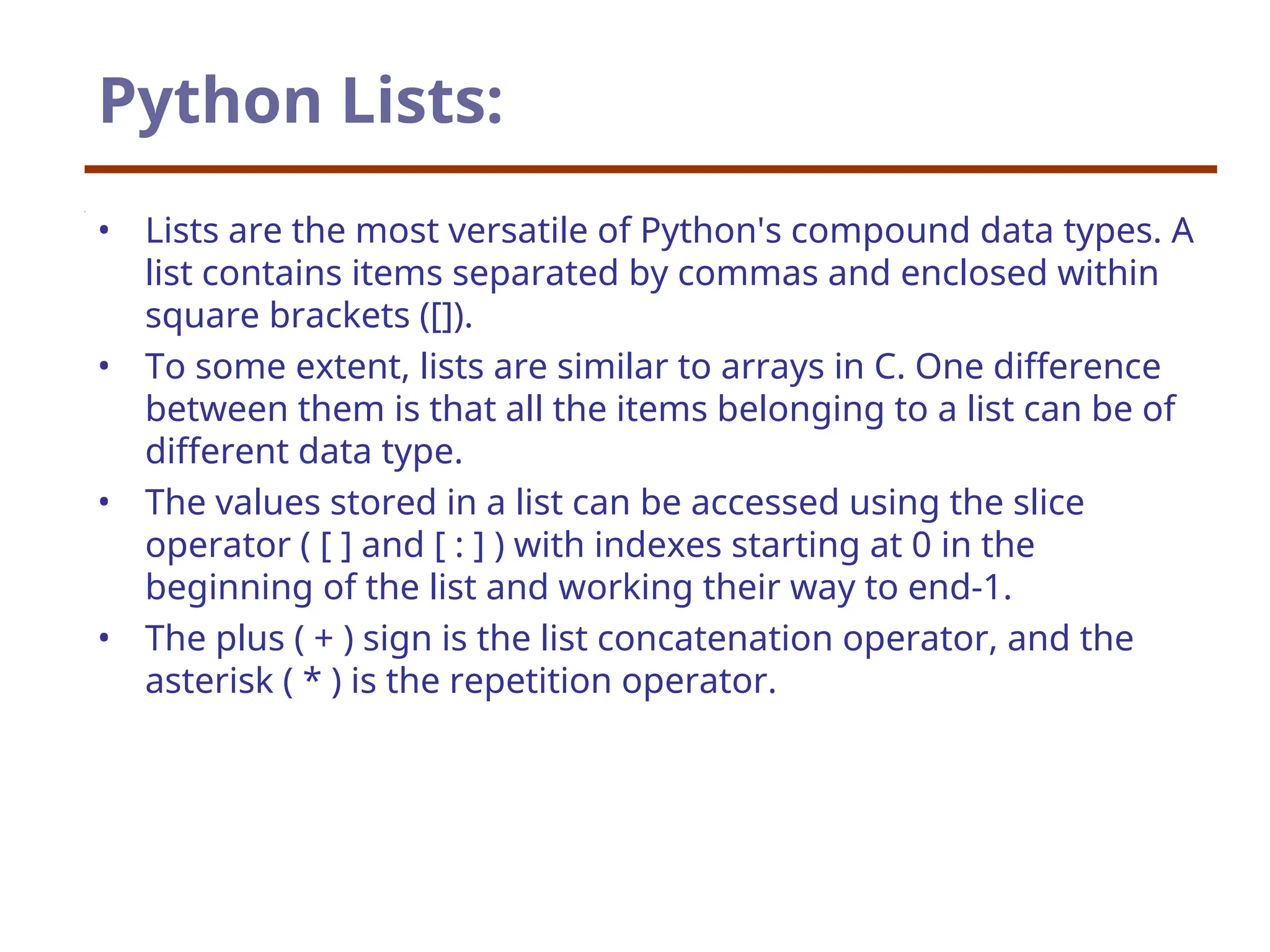 Python Lists:
• Lists are the most versatile of Python's compound data types. A
list contains items separated by commas and enclosed within
square brackets ([]).
• To some extent, lists are similar to arrays in C. One difference
between them is that all the items belonging to a list can be of
different data type.
• The values stored in a list can be accessed using the slice
operator ( [ ] and [ : ] ) with indexes starting at 0 in the
beginning of the list and working their way to end-1.
• The plus ( + ) sign is the list concatenation operator, and the
asterisk ( * ) is the repetition operator.
 