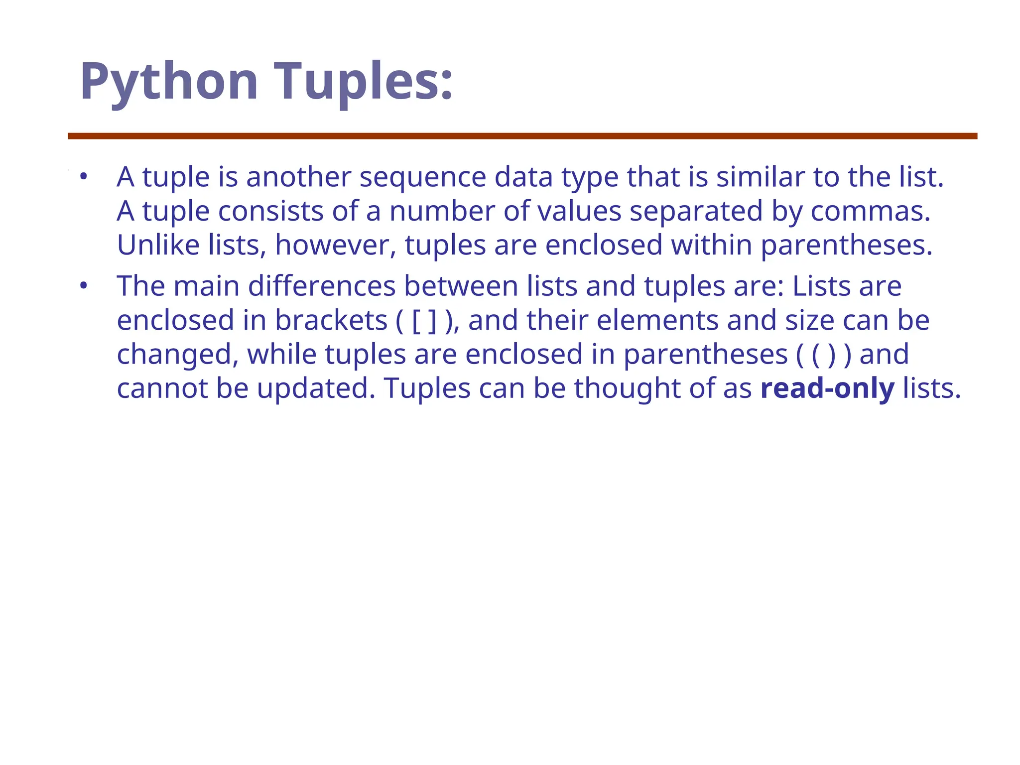 Python Tuples:
• A tuple is another sequence data type that is similar to the list.
A tuple consists of a number of values separated by commas.
Unlike lists, however, tuples are enclosed within parentheses.
• The main differences between lists and tuples are: Lists are
enclosed in brackets ( [ ] ), and their elements and size can be
changed, while tuples are enclosed in parentheses ( ( ) ) and
cannot be updated. Tuples can be thought of as read-only lists.
 