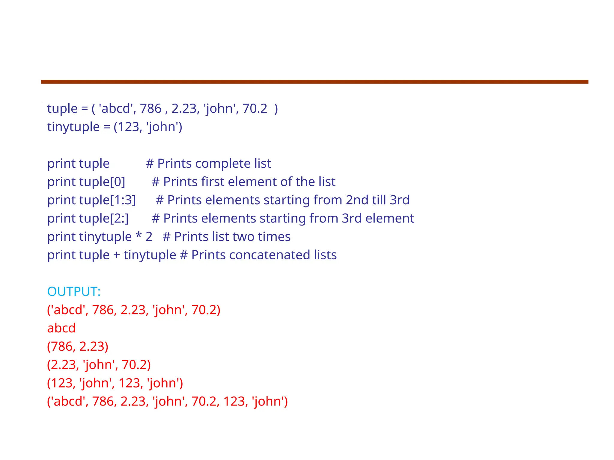 tuple = ( 'abcd', 786 , 2.23, 'john', 70.2 )
tinytuple = (123, 'john')
print tuple # Prints complete list
print tuple[0] # Prints first element of the list
print tuple[1:3] # Prints elements starting from 2nd till 3rd
print tuple[2:] # Prints elements starting from 3rd element
print tinytuple * 2 # Prints list two times
print tuple + tinytuple # Prints concatenated lists
OUTPUT:
('abcd', 786, 2.23, 'john', 70.2)
abcd
(786, 2.23)
(2.23, 'john', 70.2)
(123, 'john', 123, 'john')
('abcd', 786, 2.23, 'john', 70.2, 123, 'john')
 