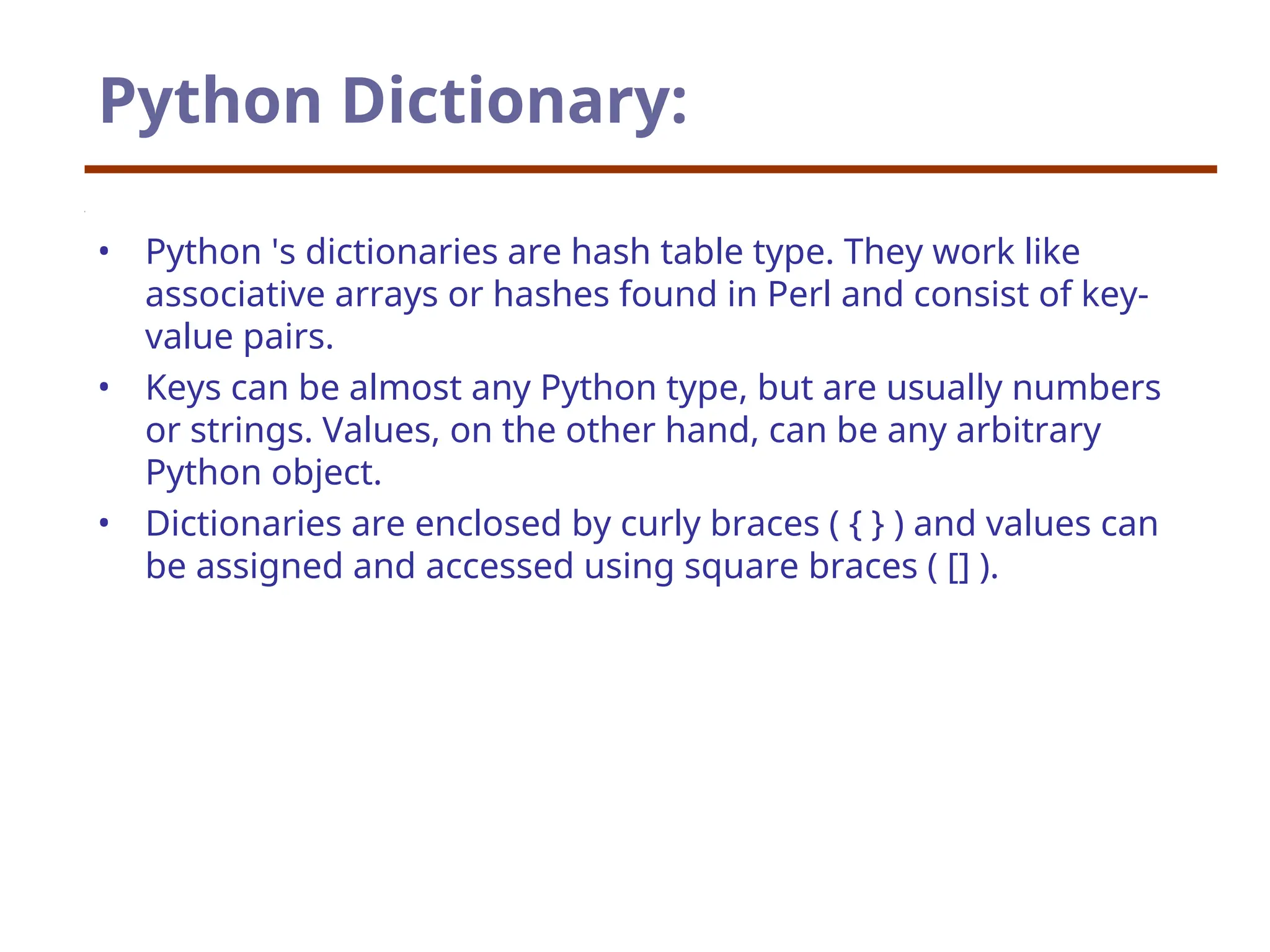 Python Dictionary:
• Python 's dictionaries are hash table type. They work like
associative arrays or hashes found in Perl and consist of key-
value pairs.
• Keys can be almost any Python type, but are usually numbers
or strings. Values, on the other hand, can be any arbitrary
Python object.
• Dictionaries are enclosed by curly braces ( { } ) and values can
be assigned and accessed using square braces ( [] ).
 