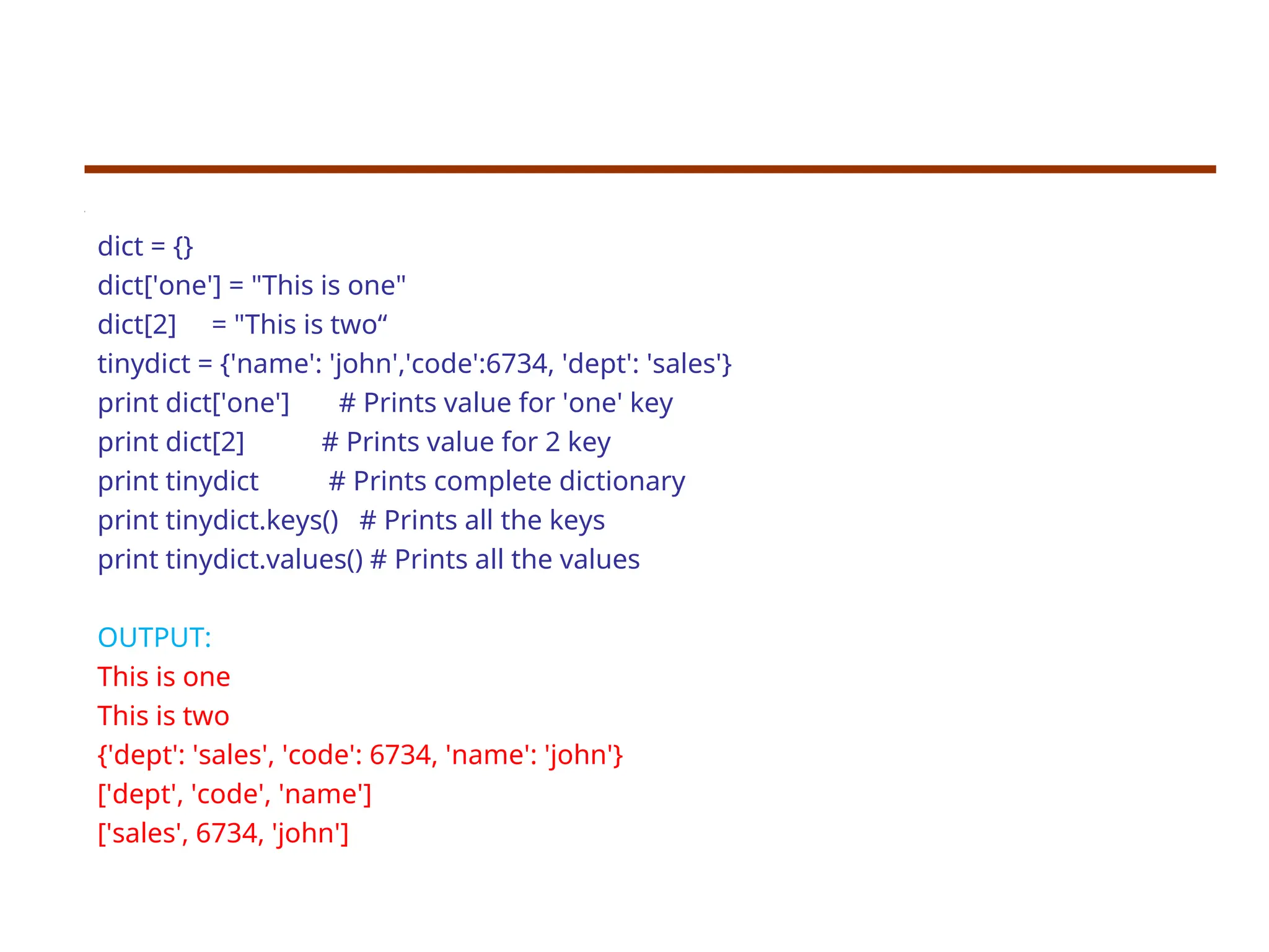 dict = {}
dict['one'] = "This is one"
dict[2] = "This is two“
tinydict = {'name': 'john','code':6734, 'dept': 'sales'}
print dict['one'] # Prints value for 'one' key
print dict[2] # Prints value for 2 key
print tinydict # Prints complete dictionary
print tinydict.keys() # Prints all the keys
print tinydict.values() # Prints all the values
OUTPUT:
This is one
This is two
{'dept': 'sales', 'code': 6734, 'name': 'john'}
['dept', 'code', 'name']
['sales', 6734, 'john']
 