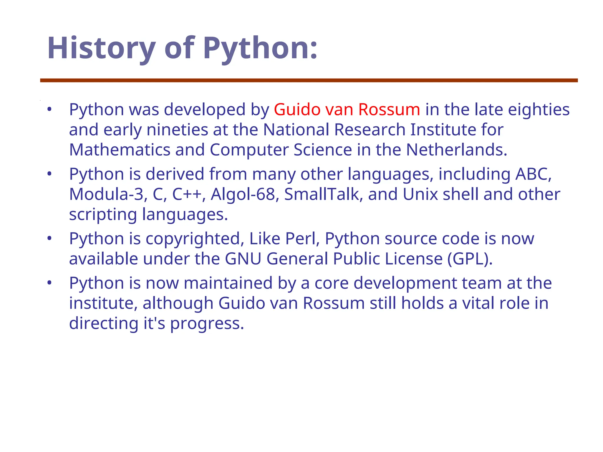 History of Python:
• Python was developed by Guido van Rossum in the late eighties
and early nineties at the National Research Institute for
Mathematics and Computer Science in the Netherlands.
• Python is derived from many other languages, including ABC,
Modula-3, C, C++, Algol-68, SmallTalk, and Unix shell and other
scripting languages.
• Python is copyrighted, Like Perl, Python source code is now
available under the GNU General Public License (GPL).
• Python is now maintained by a core development team at the
institute, although Guido van Rossum still holds a vital role in
directing it's progress.
 