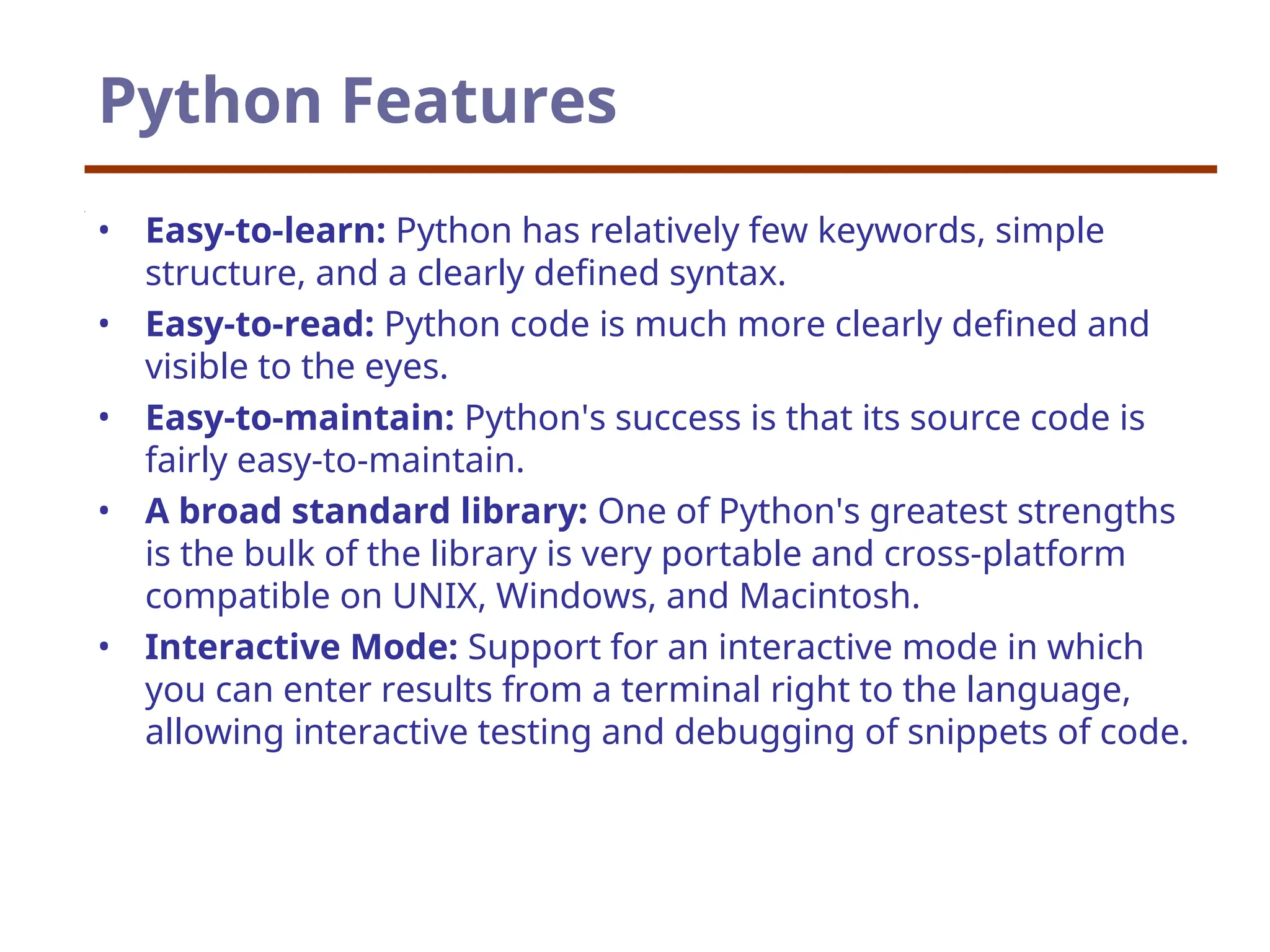 Python Features
• Easy-to-learn: Python has relatively few keywords, simple
structure, and a clearly defined syntax.
• Easy-to-read: Python code is much more clearly defined and
visible to the eyes.
• Easy-to-maintain: Python's success is that its source code is
fairly easy-to-maintain.
• A broad standard library: One of Python's greatest strengths
is the bulk of the library is very portable and cross-platform
compatible on UNIX, Windows, and Macintosh.
• Interactive Mode: Support for an interactive mode in which
you can enter results from a terminal right to the language,
allowing interactive testing and debugging of snippets of code.
 