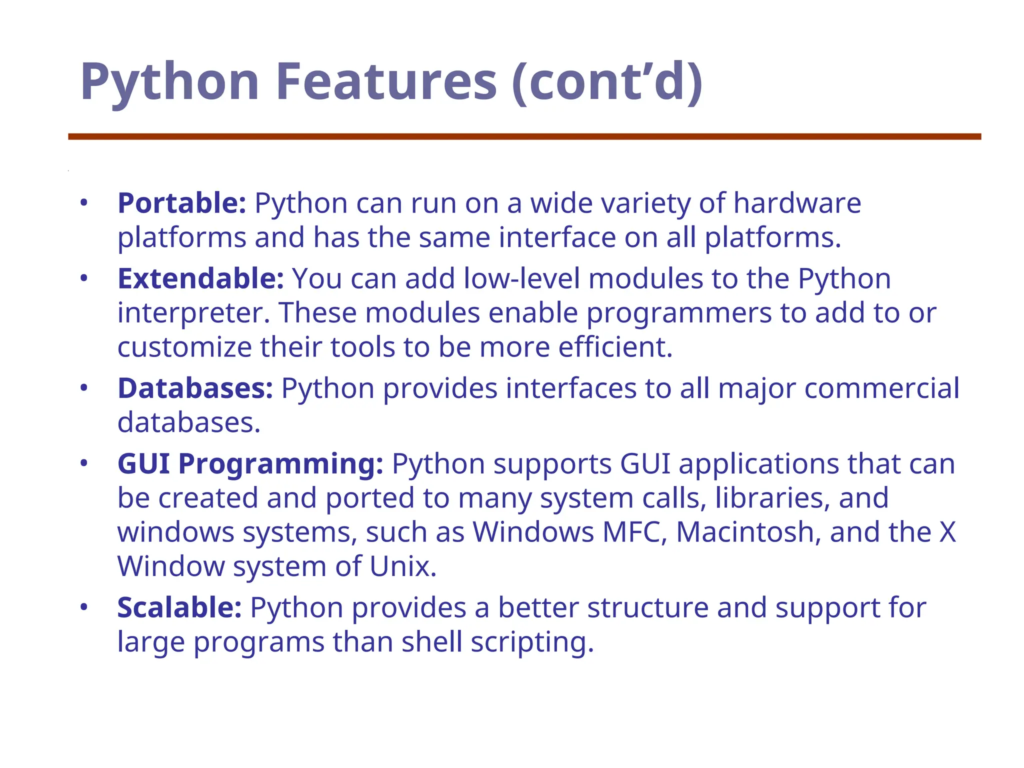 Python Features (cont’d)
• Portable: Python can run on a wide variety of hardware
platforms and has the same interface on all platforms.
• Extendable: You can add low-level modules to the Python
interpreter. These modules enable programmers to add to or
customize their tools to be more efficient.
• Databases: Python provides interfaces to all major commercial
databases.
• GUI Programming: Python supports GUI applications that can
be created and ported to many system calls, libraries, and
windows systems, such as Windows MFC, Macintosh, and the X
Window system of Unix.
• Scalable: Python provides a better structure and support for
large programs than shell scripting.
 