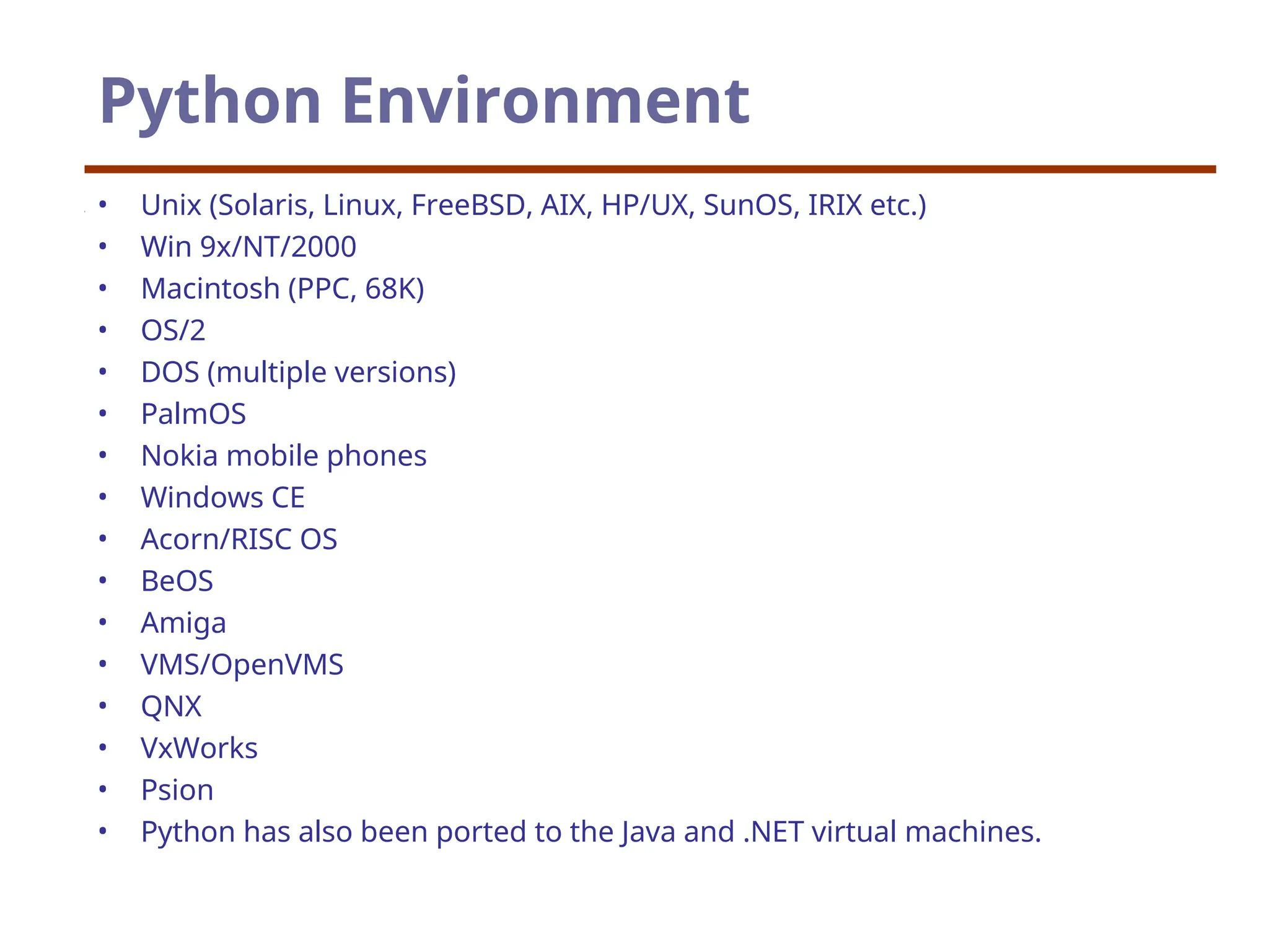 Python Environment
• Unix (Solaris, Linux, FreeBSD, AIX, HP/UX, SunOS, IRIX etc.)
• Win 9x/NT/2000
• Macintosh (PPC, 68K)
• OS/2
• DOS (multiple versions)
• PalmOS
• Nokia mobile phones
• Windows CE
• Acorn/RISC OS
• BeOS
• Amiga
• VMS/OpenVMS
• QNX
• VxWorks
• Psion
• Python has also been ported to the Java and .NET virtual machines.
 