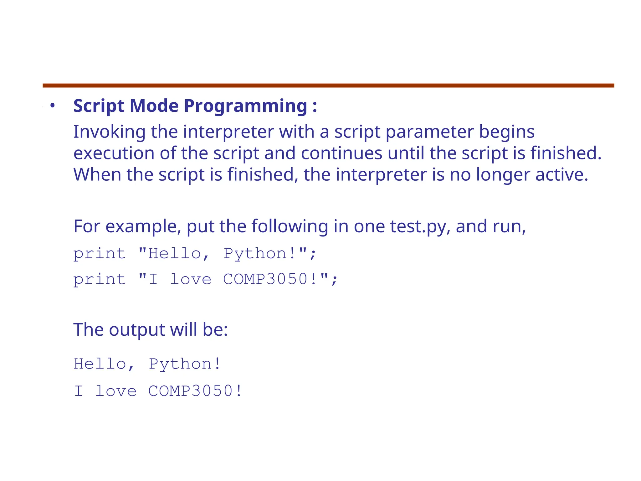 • Script Mode Programming :
Invoking the interpreter with a script parameter begins
execution of the script and continues until the script is finished.
When the script is finished, the interpreter is no longer active.
For example, put the following in one test.py, and run,
print "Hello, Python!";
print "I love COMP3050!";
The output will be:
Hello, Python!
I love COMP3050!
 