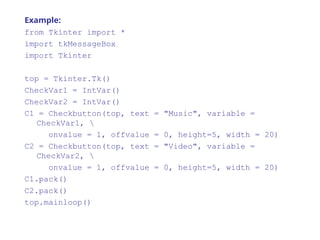 Example:
from Tkinter import *
import tkMessageBox
import Tkinter
top = Tkinter.Tk()
CheckVar1 = IntVar()
CheckVar2 = IntVar()
C1 = Checkbutton(top, text = "Music", variable =
CheckVar1, 
onvalue = 1, offvalue = 0, height=5, width = 20)
C2 = Checkbutton(top, text = "Video", variable =
CheckVar2, 
onvalue = 1, offvalue = 0, height=5, width = 20)
C1.pack()
C2.pack()
top.mainloop()
 
