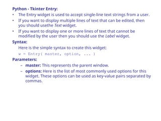 Python - Tkinter Entry:
• The Entry widget is used to accept single-line text strings from a user.
• If you want to display multiple lines of text that can be edited, then
you should usethe Text widget.
• If you want to display one or more lines of text that cannot be
modified by the user then you should use the Label widget.
Syntax:
Here is the simple syntax to create this widget:
w = Entry( master, option, ... )
Parameters:
– master: This represents the parent window.
– options: Here is the list of most commonly used options for this
widget. These options can be used as key-value pairs separated by
commas.
 