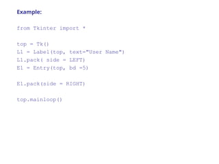Example:
from Tkinter import *
top = Tk()
L1 = Label(top, text="User Name")
L1.pack( side = LEFT)
E1 = Entry(top, bd =5)
E1.pack(side = RIGHT)
top.mainloop()
 