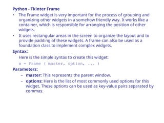 Python - Tkinter Frame
• The Frame widget is very important for the process of grouping and
organizing other widgets in a somehow friendly way. It works like a
container, which is responsible for arranging the position of other
widgets.
• It uses rectangular areas in the screen to organize the layout and to
provide padding of these widgets. A frame can also be used as a
foundation class to implement complex widgets.
Syntax:
Here is the simple syntax to create this widget:
w = Frame ( master, option, ... )
Parameters:
– master: This represents the parent window.
– options: Here is the list of most commonly used options for this
widget. These options can be used as key-value pairs separated by
commas.
 