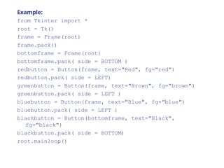 Example:
from Tkinter import *
root = Tk()
frame = Frame(root)
frame.pack()
bottomframe = Frame(root)
bottomframe.pack( side = BOTTOM )
redbutton = Button(frame, text="Red", fg="red")
redbutton.pack( side = LEFT)
greenbutton = Button(frame, text="Brown", fg="brown")
greenbutton.pack( side = LEFT )
bluebutton = Button(frame, text="Blue", fg="blue")
bluebutton.pack( side = LEFT )
blackbutton = Button(bottomframe, text="Black",
fg="black")
blackbutton.pack( side = BOTTOM)
root.mainloop()
 