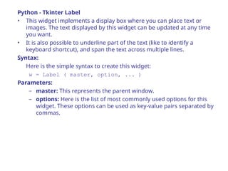 Python - Tkinter Label
• This widget implements a display box where you can place text or
images. The text displayed by this widget can be updated at any time
you want.
• It is also possible to underline part of the text (like to identify a
keyboard shortcut), and span the text across multiple lines.
Syntax:
Here is the simple syntax to create this widget:
w = Label ( master, option, ... )
Parameters:
– master: This represents the parent window.
– options: Here is the list of most commonly used options for this
widget. These options can be used as key-value pairs separated by
commas.
 