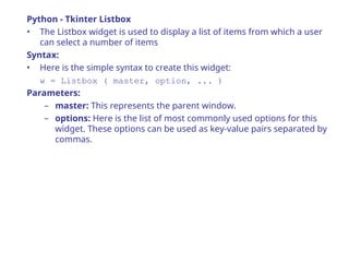 Python - Tkinter Listbox
• The Listbox widget is used to display a list of items from which a user
can select a number of items
Syntax:
• Here is the simple syntax to create this widget:
w = Listbox ( master, option, ... )
Parameters:
– master: This represents the parent window.
– options: Here is the list of most commonly used options for this
widget. These options can be used as key-value pairs separated by
commas.
 