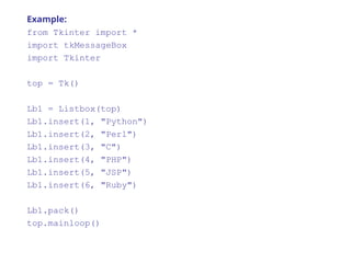 Example:
from Tkinter import *
import tkMessageBox
import Tkinter
top = Tk()
Lb1 = Listbox(top)
Lb1.insert(1, "Python")
Lb1.insert(2, "Perl")
Lb1.insert(3, "C")
Lb1.insert(4, "PHP")
Lb1.insert(5, "JSP")
Lb1.insert(6, "Ruby")
Lb1.pack()
top.mainloop()
 
