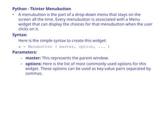 Python - Tkinter Menubutton
• A menubutton is the part of a drop-down menu that stays on the
screen all the time. Every menubutton is associated with a Menu
widget that can display the choices for that menubutton when the user
clicks on it.
Syntax:
Here is the simple syntax to create this widget:
w = Menubutton ( master, option, ... )
Parameters:
– master: This represents the parent window.
– options: Here is the list of most commonly used options for this
widget. These options can be used as key-value pairs separated by
commas.
 