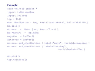 Example:
from Tkinter import *
import tkMessageBox
import Tkinter
top = Tk()
mb= Menubutton ( top, text="condiments", relief=RAISED )
mb.grid()
mb.menu = Menu ( mb, tearoff = 0 )
mb["menu"] = mb.menu
mayoVar = IntVar()
ketchVar = IntVar()
mb.menu.add_checkbutton ( label="mayo“, variable=mayoVar )
mb.menu.add_checkbutton ( label="ketchup“,
variable=ketchVar )
mb.pack()
top.mainloop()
 