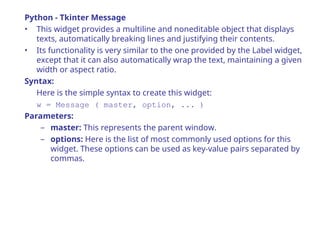 Python - Tkinter Message
• This widget provides a multiline and noneditable object that displays
texts, automatically breaking lines and justifying their contents.
• Its functionality is very similar to the one provided by the Label widget,
except that it can also automatically wrap the text, maintaining a given
width or aspect ratio.
Syntax:
Here is the simple syntax to create this widget:
w = Message ( master, option, ... )
Parameters:
– master: This represents the parent window.
– options: Here is the list of most commonly used options for this
widget. These options can be used as key-value pairs separated by
commas.
 