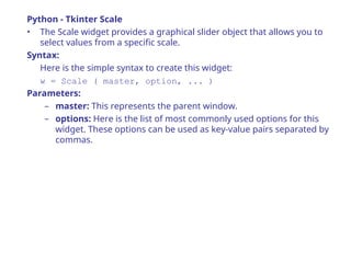 Python - Tkinter Scale
• The Scale widget provides a graphical slider object that allows you to
select values from a specific scale.
Syntax:
Here is the simple syntax to create this widget:
w = Scale ( master, option, ... )
Parameters:
– master: This represents the parent window.
– options: Here is the list of most commonly used options for this
widget. These options can be used as key-value pairs separated by
commas.
 