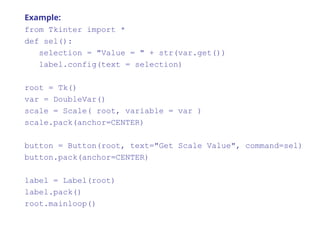Example:
from Tkinter import *
def sel():
selection = "Value = " + str(var.get())
label.config(text = selection)
root = Tk()
var = DoubleVar()
scale = Scale( root, variable = var )
scale.pack(anchor=CENTER)
button = Button(root, text="Get Scale Value", command=sel)
button.pack(anchor=CENTER)
label = Label(root)
label.pack()
root.mainloop()
 