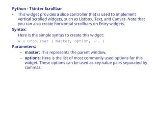 Python - Tkinter Scrollbar
• This widget provides a slide controller that is used to implement
vertical scrolled widgets, such as Listbox, Text, and Canvas. Note that
you can also create horizontal scrollbars on Entry widgets.
Syntax:
Here is the simple syntax to create this widget:
w = Scrollbar ( master, option, ... )
Parameters:
– master: This represents the parent window.
– options: Here is the list of most commonly used options for this
widget. These options can be used as key-value pairs separated by
commas.
 