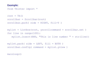 Example:
from Tkinter import *
root = Tk()
scrollbar = Scrollbar(root)
scrollbar.pack( side = RIGHT, fill=Y )
mylist = Listbox(root, yscrollcommand = scrollbar.set )
for line in range(100):
mylist.insert(END, "This is line number " + str(line))
mylist.pack( side = LEFT, fill = BOTH )
scrollbar.config( command = mylist.yview )
mainloop()
 